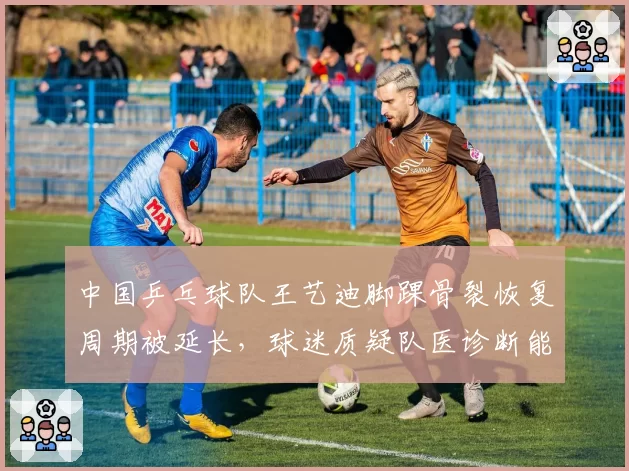 中国乒乓球队王艺迪脚踝骨裂恢复周期被延长,球迷质疑队医诊断能力