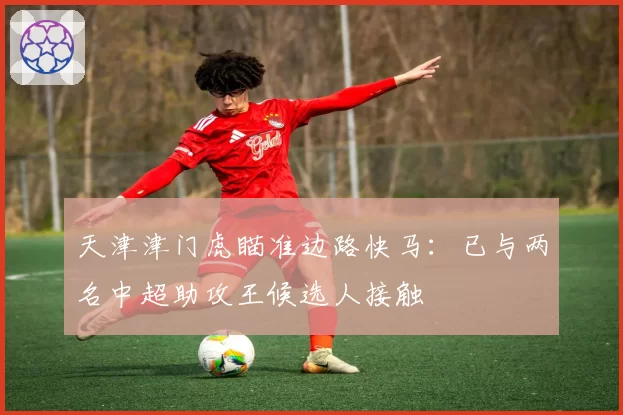 天津津门虎瞄准边路快马：已与两名中超助攻王候选人接触