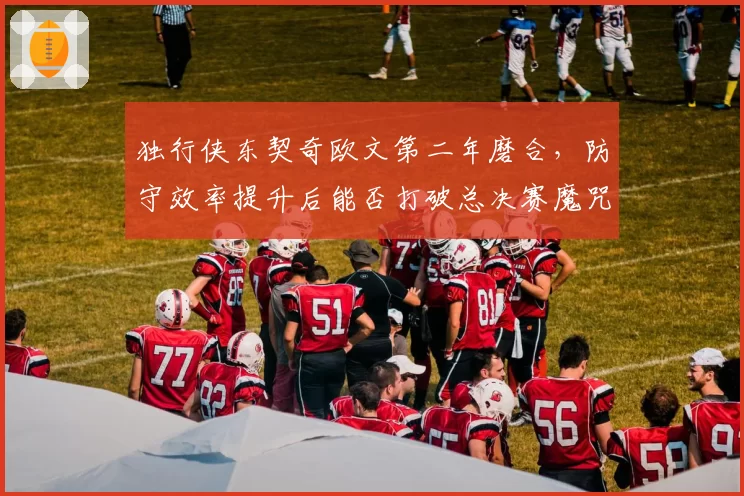独行侠东契奇欧文第二年磨合,防守效率提升后能否打破总决赛魔咒?