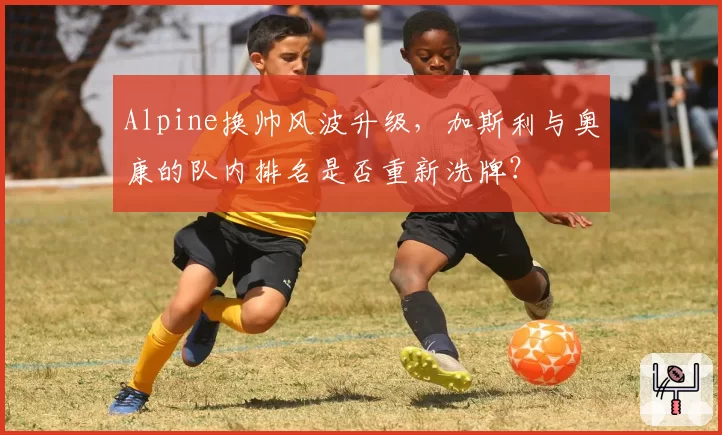 Alpine换帅风波升级，加斯利与奥康的队内排名是否重新洗牌？
