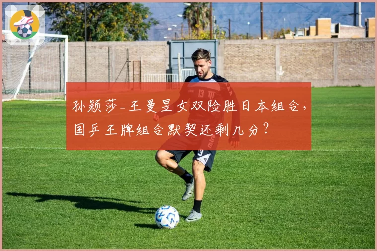孙颖莎_王曼昱女双险胜日本组合,国乒王牌组合默契还剩几分?