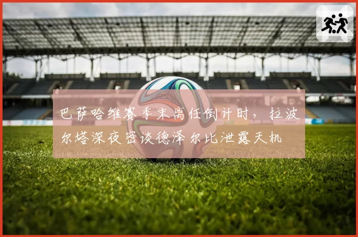 巴萨哈维赛季末离任倒计时,拉波尔塔深夜密谈德泽尔比泄露天机
