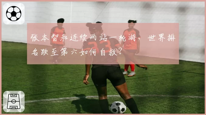 张本智和连续两站一轮游,世界排名跌至第六如何自救?