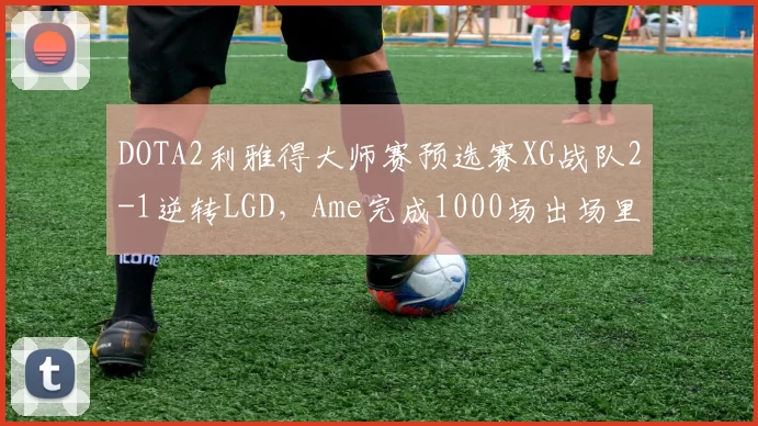 DOTA2利雅得大师赛预选赛XG战队2-1逆转LGD,Ame完成1000场出场里程碑