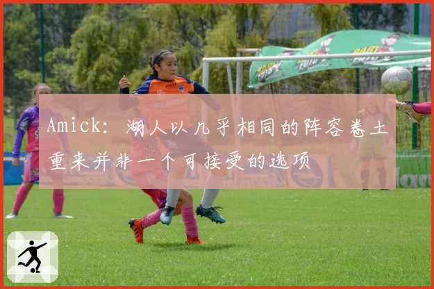 Amick:湖人以几乎相同的阵容卷土重来并非一个可接受的选项