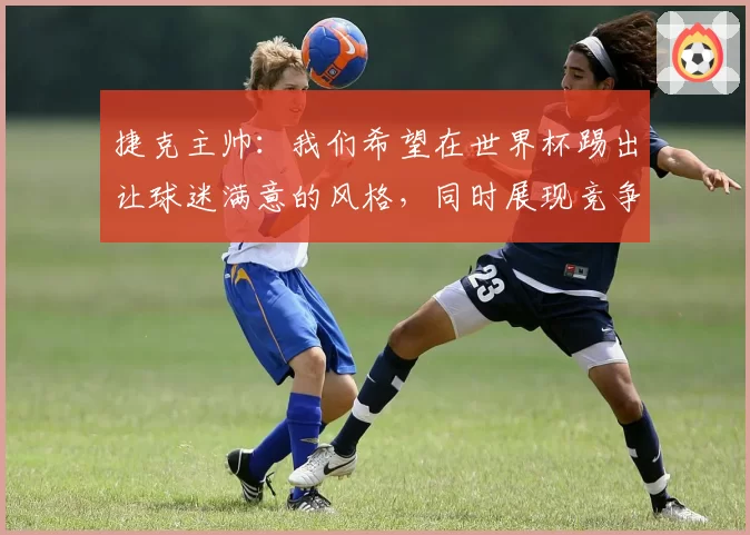 捷克主帅：我们希望在世界杯踢出让球迷满意的风格，同时展现竞争力
