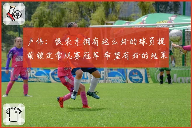 卢伟：很荣幸拥有这么好的球员提前锁定常规赛冠军 希望有好的结果