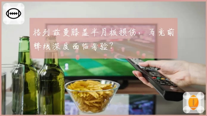 格列兹曼膝盖半月板损伤，马竞前锋线深度面临考验？