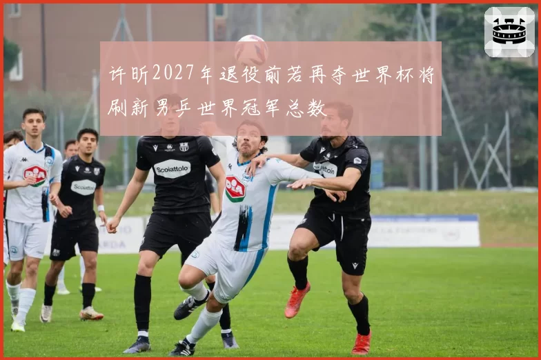 许昕2027年退役前若再夺世界杯将刷新男乒世界冠军总数