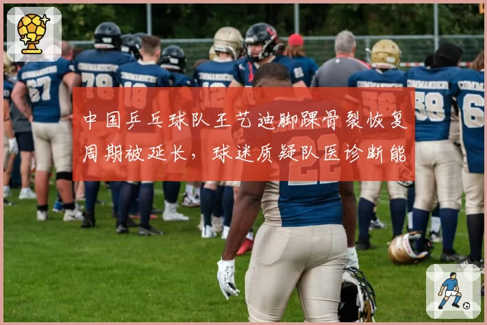 中国乒乓球队王艺迪脚踝骨裂恢复周期被延长,球迷质疑队医诊断能力