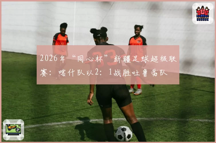 2026年“同心杯”新疆足球超级联赛：喀什队以2：1战胜吐鲁番队