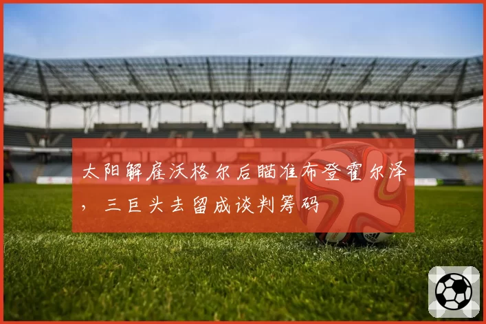 太阳解雇沃格尔后瞄准布登霍尔泽，三巨头去留成谈判筹码