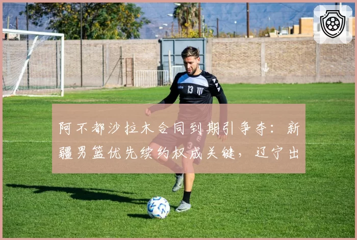 阿不都沙拉木合同到期引争夺：新疆男篮优先续约权成关键，辽宁出价最高