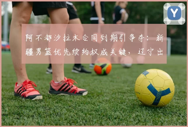 阿不都沙拉木合同到期引争夺：新疆男篮优先续约权成关键，辽宁出价最高