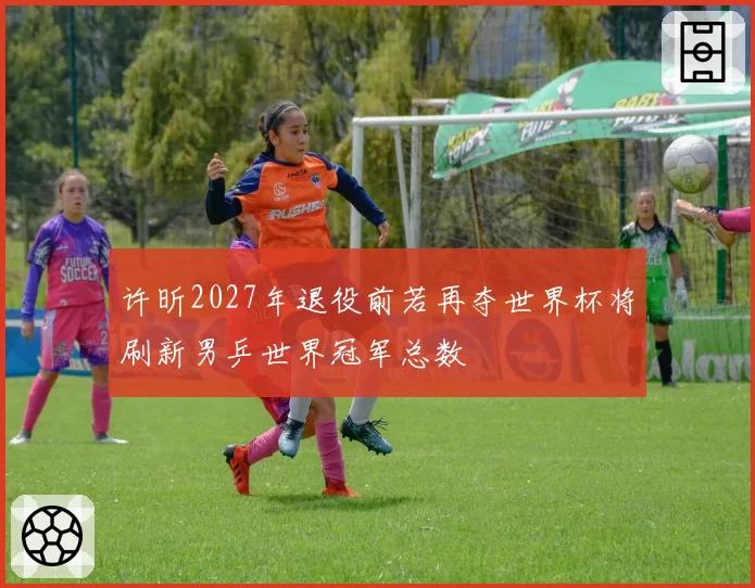 许昕2027年退役前若再夺世界杯将刷新男乒世界冠军总数