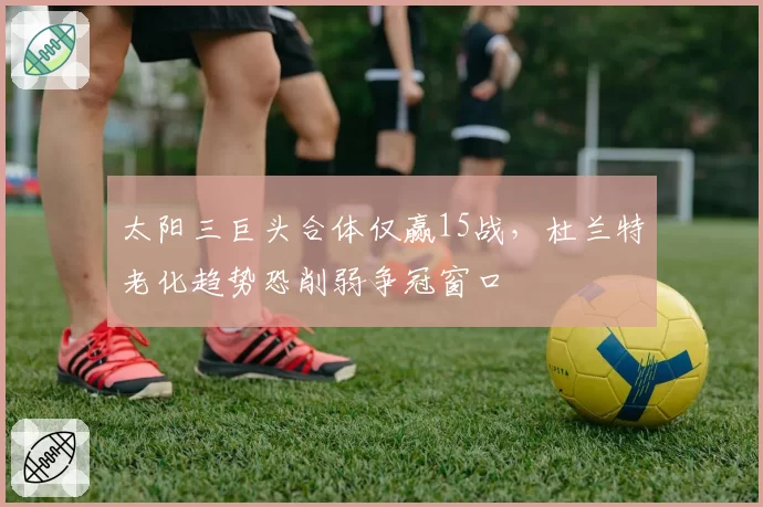 太阳三巨头合体仅赢15战，杜兰特老化趋势恐削弱争冠窗口