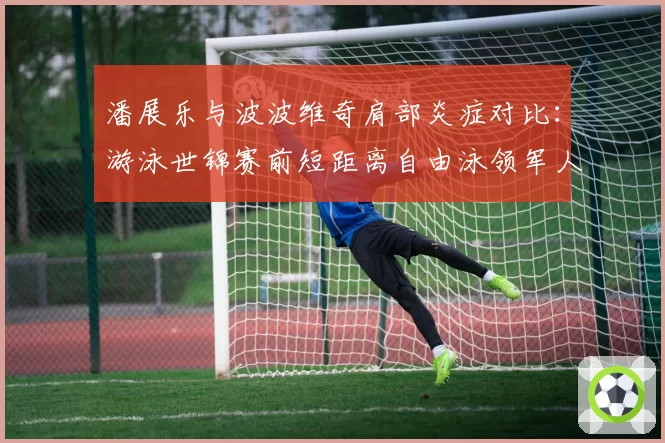 潘展乐与波波维奇肩部炎症对比：游泳世锦赛前短距离自由泳领军人物的康复竞赛