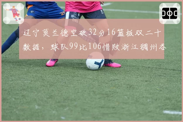 辽宁莫兰德空砍32分16篮板双二十数据,球队99比106惜败浙江稠州吞下两连败